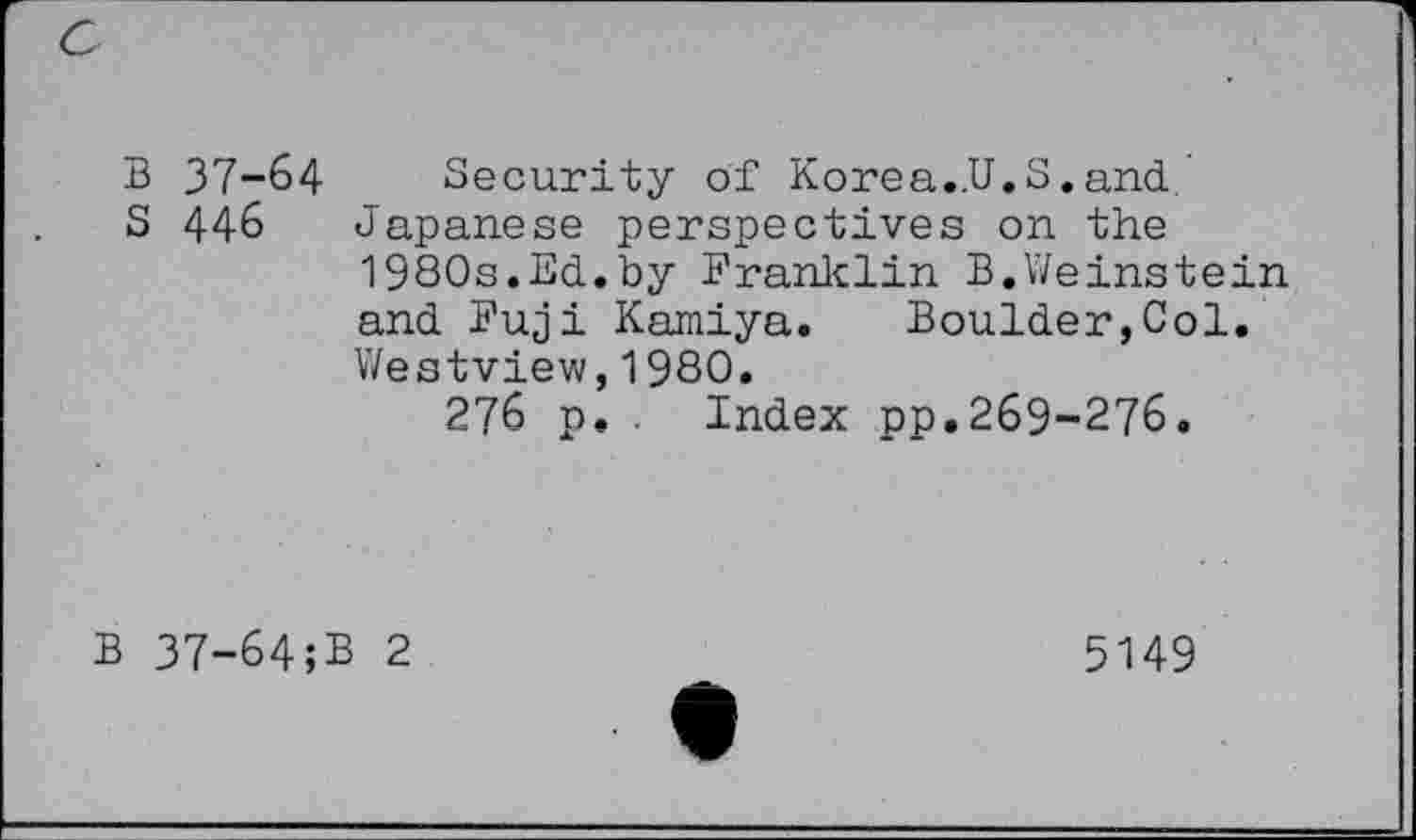 ﻿c
B 37-64 Security of Korea..U.S.and
S 446 Japanese perspectives on the 1980s.Ed.by Franklin B.Weinstein and Fuji Kamiya. Boulder,Col. Westview,1980.
276 p. Index pp.269-276.
B 37-64;B 2
5149